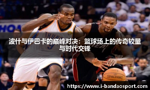波什与伊巴卡的巅峰对决：篮球场上的传奇较量与时代交锋