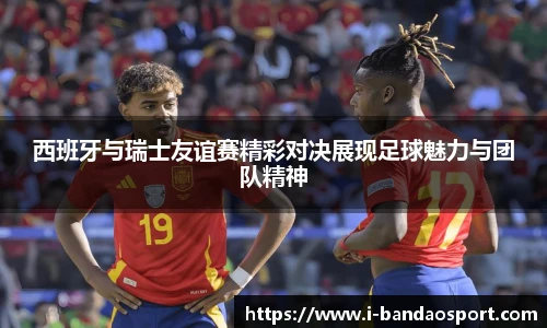 西班牙与瑞士友谊赛精彩对决展现足球魅力与团队精神