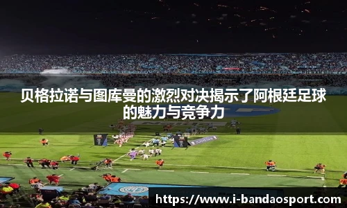 贝格拉诺与图库曼的激烈对决揭示了阿根廷足球的魅力与竞争力
